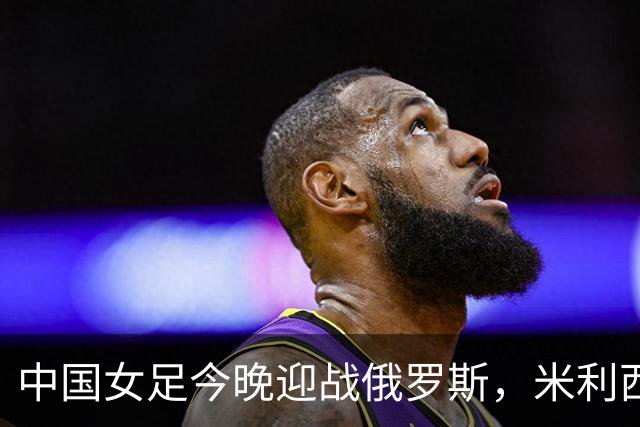 中国女足今晚迎战俄罗斯，米利西奇：国际比赛强度高于国内联赛