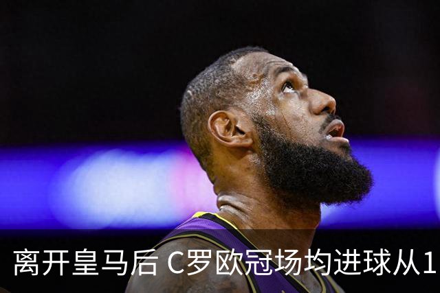 离开皇马后 C罗欧冠场均进球从1.04个下降到0.67个