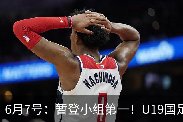 6月7号：暂登小组第一！U19国足1-0哥伦比亚，诞生3个不可思议2个不争事实